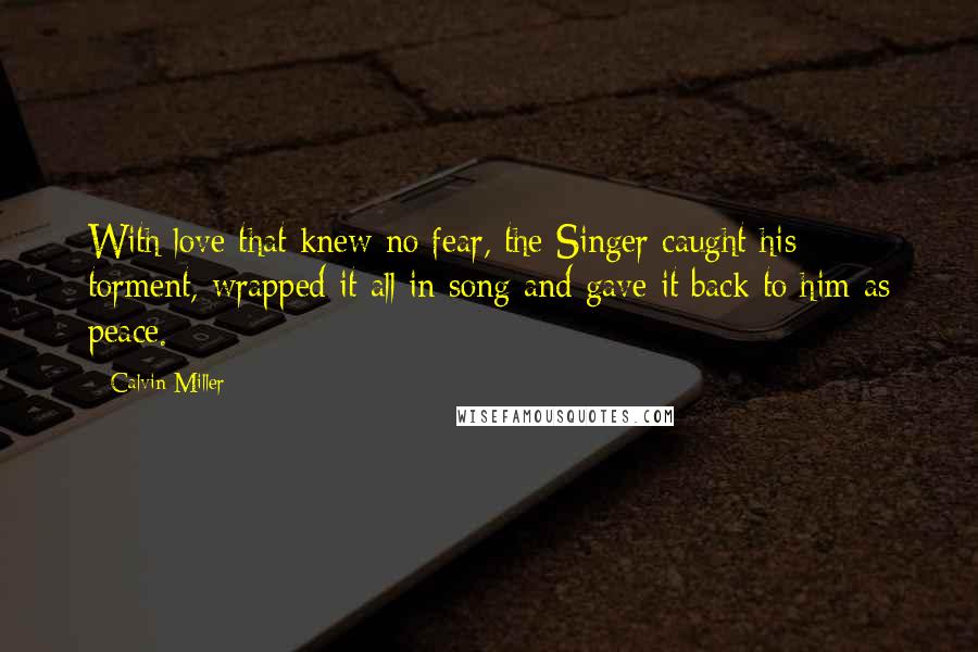 Calvin Miller Quotes: With love that knew no fear, the Singer caught his torment, wrapped it all in song and gave it back to him as peace.