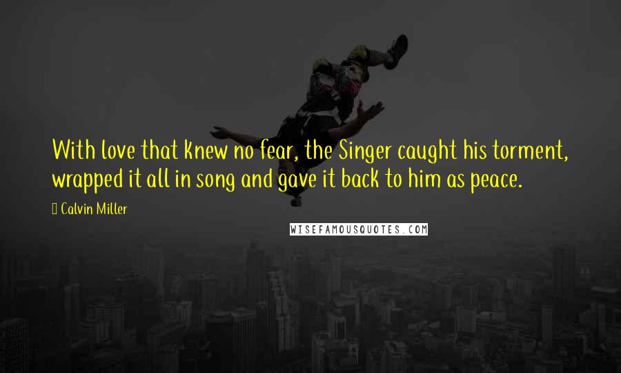 Calvin Miller Quotes: With love that knew no fear, the Singer caught his torment, wrapped it all in song and gave it back to him as peace.