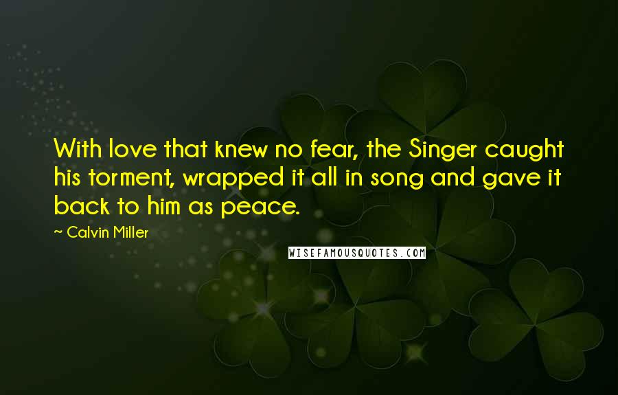 Calvin Miller Quotes: With love that knew no fear, the Singer caught his torment, wrapped it all in song and gave it back to him as peace.