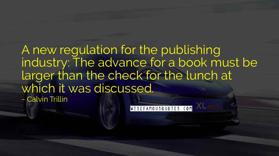 Calvin Trillin Quotes: A new regulation for the publishing industry: The advance for a book must be larger than the check for the lunch at which it was discussed.