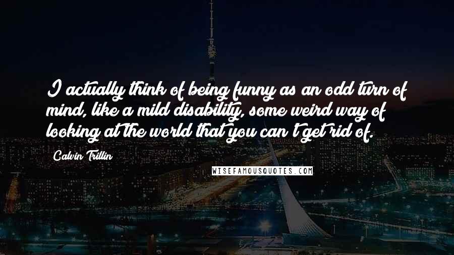 Calvin Trillin Quotes: I actually think of being funny as an odd turn of mind, like a mild disability, some weird way of looking at the world that you can't get rid of.