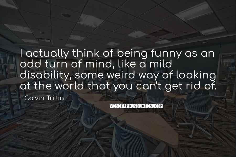 Calvin Trillin Quotes: I actually think of being funny as an odd turn of mind, like a mild disability, some weird way of looking at the world that you can't get rid of.