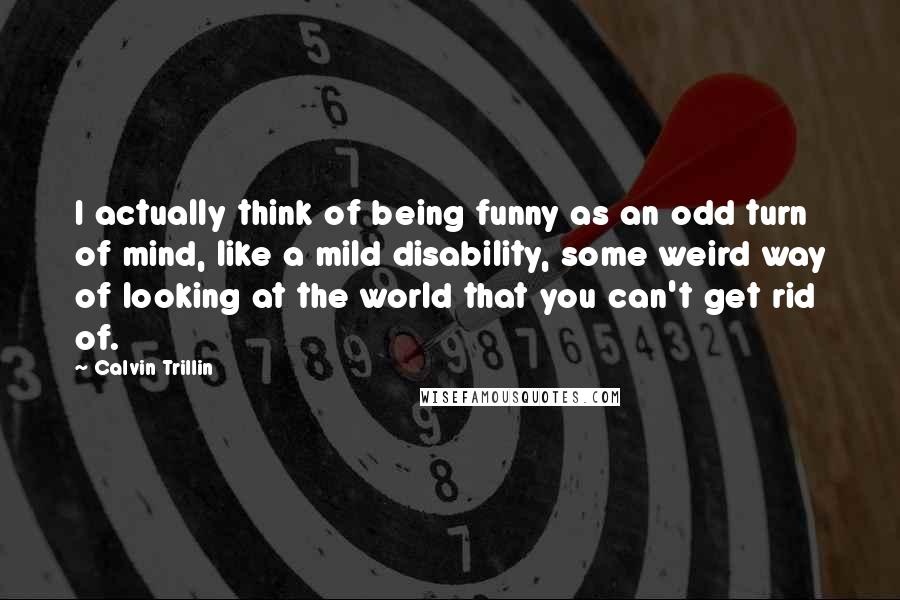 Calvin Trillin Quotes: I actually think of being funny as an odd turn of mind, like a mild disability, some weird way of looking at the world that you can't get rid of.