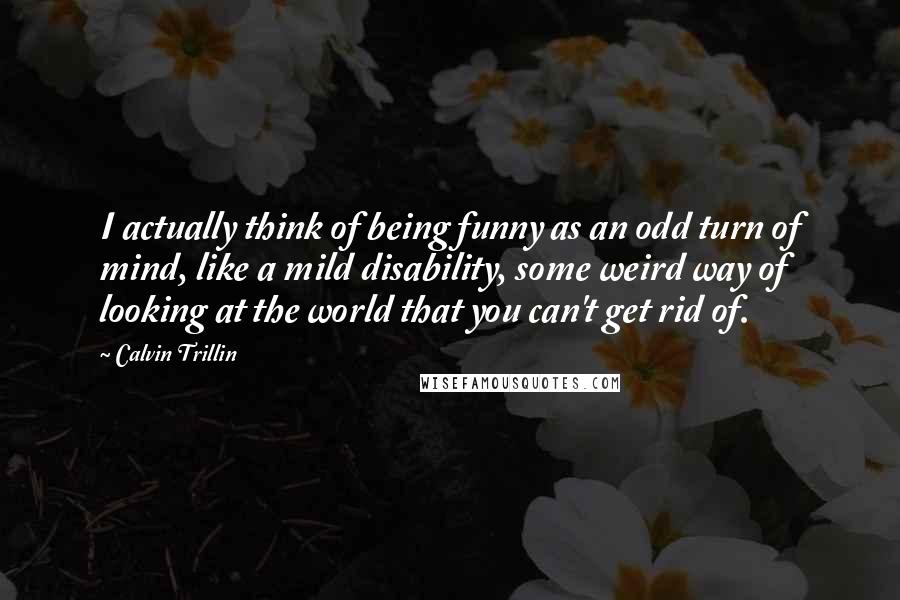 Calvin Trillin Quotes: I actually think of being funny as an odd turn of mind, like a mild disability, some weird way of looking at the world that you can't get rid of.