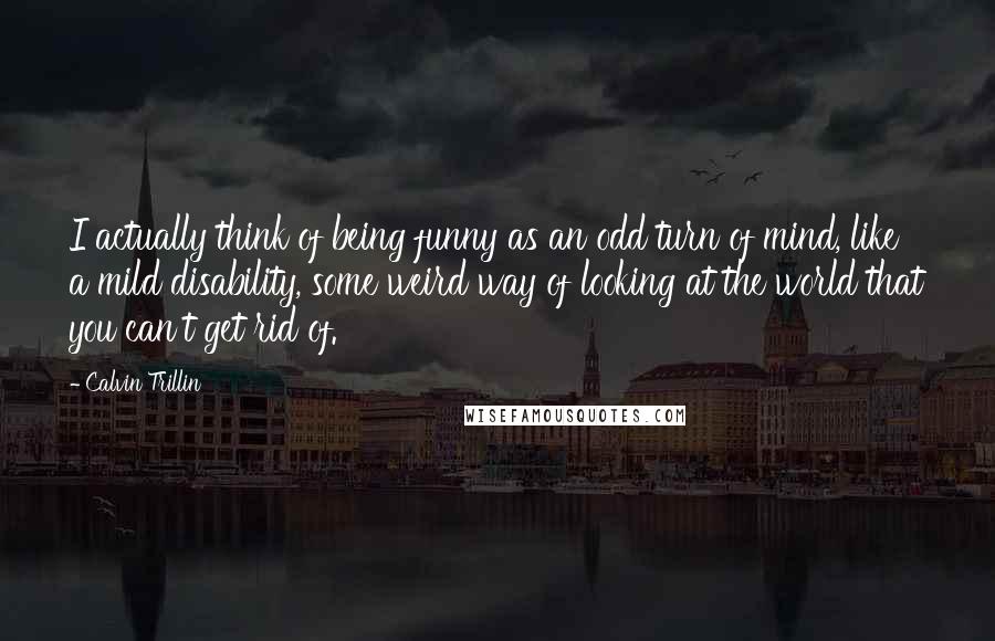 Calvin Trillin Quotes: I actually think of being funny as an odd turn of mind, like a mild disability, some weird way of looking at the world that you can't get rid of.