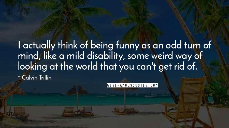 Calvin Trillin Quotes: I actually think of being funny as an odd turn of mind, like a mild disability, some weird way of looking at the world that you can't get rid of.