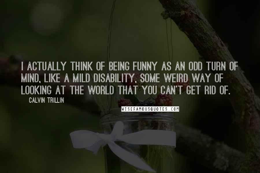 Calvin Trillin Quotes: I actually think of being funny as an odd turn of mind, like a mild disability, some weird way of looking at the world that you can't get rid of.