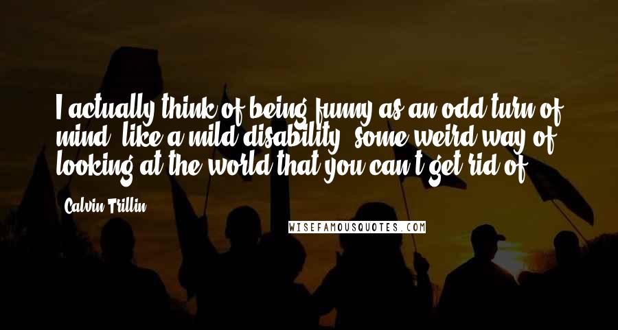 Calvin Trillin Quotes: I actually think of being funny as an odd turn of mind, like a mild disability, some weird way of looking at the world that you can't get rid of.