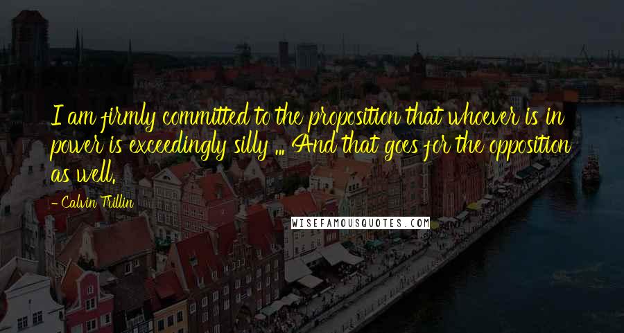 Calvin Trillin Quotes: I am firmly committed to the proposition that whoever is in power is exceedingly silly ... And that goes for the opposition as well.