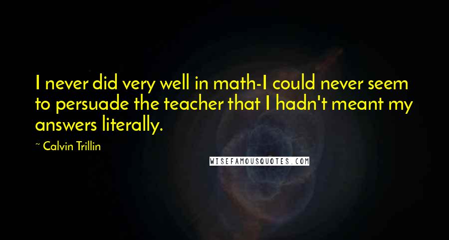 Calvin Trillin Quotes: I never did very well in math-I could never seem to persuade the teacher that I hadn't meant my answers literally.