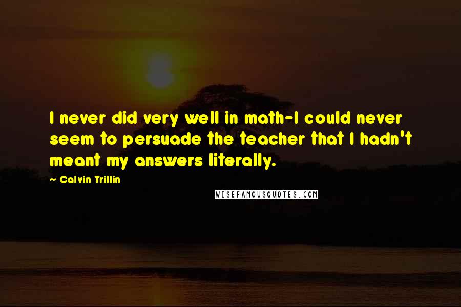 Calvin Trillin Quotes: I never did very well in math-I could never seem to persuade the teacher that I hadn't meant my answers literally.