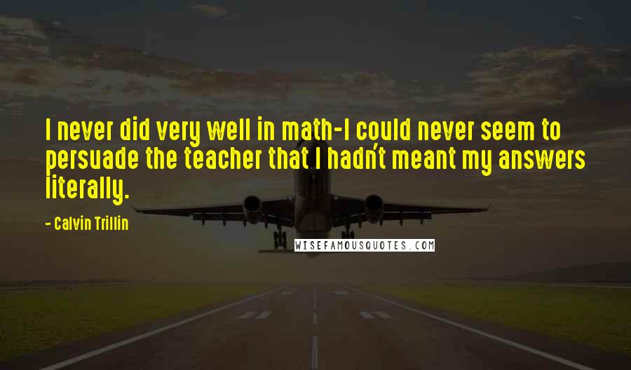 Calvin Trillin Quotes: I never did very well in math-I could never seem to persuade the teacher that I hadn't meant my answers literally.
