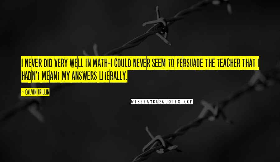 Calvin Trillin Quotes: I never did very well in math-I could never seem to persuade the teacher that I hadn't meant my answers literally.