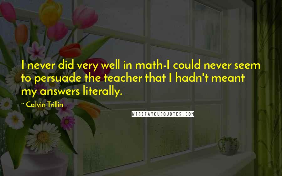 Calvin Trillin Quotes: I never did very well in math-I could never seem to persuade the teacher that I hadn't meant my answers literally.