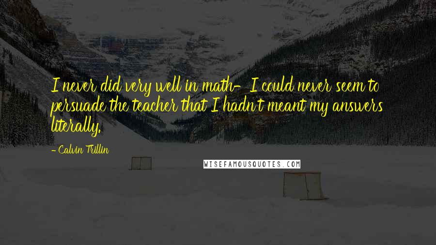 Calvin Trillin Quotes: I never did very well in math-I could never seem to persuade the teacher that I hadn't meant my answers literally.