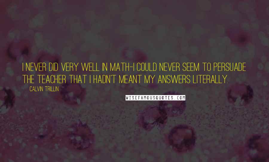 Calvin Trillin Quotes: I never did very well in math-I could never seem to persuade the teacher that I hadn't meant my answers literally.