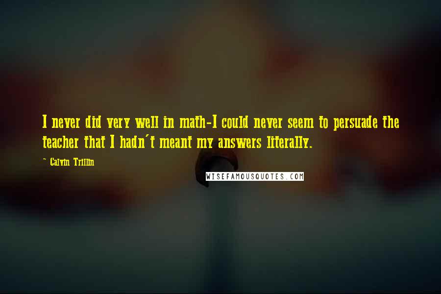 Calvin Trillin Quotes: I never did very well in math-I could never seem to persuade the teacher that I hadn't meant my answers literally.