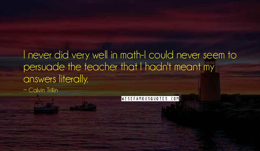 Calvin Trillin Quotes: I never did very well in math-I could never seem to persuade the teacher that I hadn't meant my answers literally.