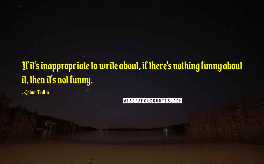 Calvin Trillin Quotes: If it's inappropriate to write about, if there's nothing funny about it, then it's not funny.