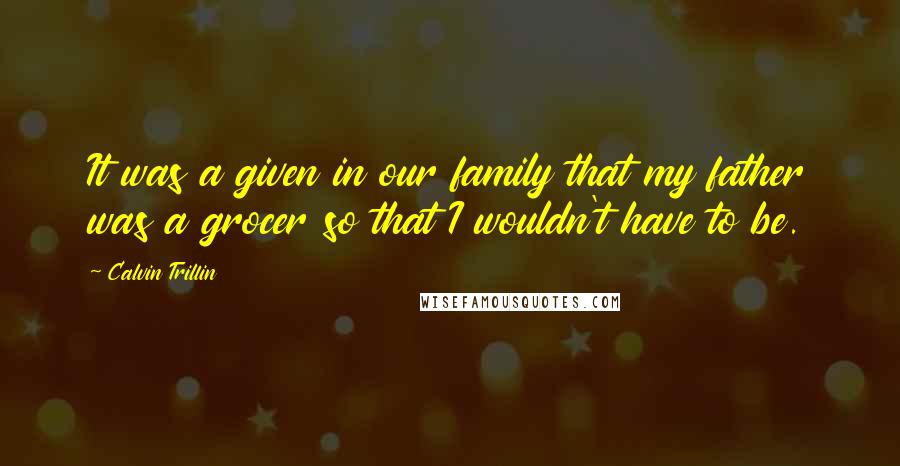 Calvin Trillin Quotes: It was a given in our family that my father was a grocer so that I wouldn't have to be.