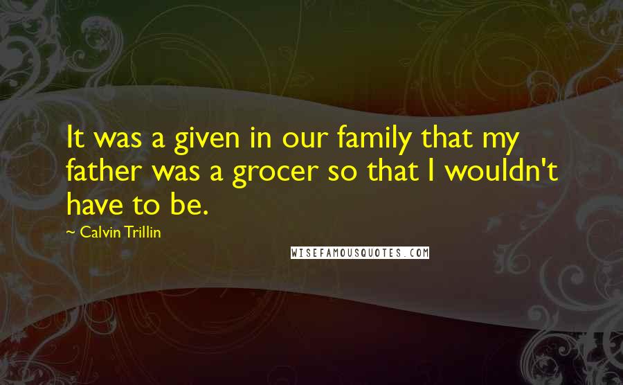 Calvin Trillin Quotes: It was a given in our family that my father was a grocer so that I wouldn't have to be.