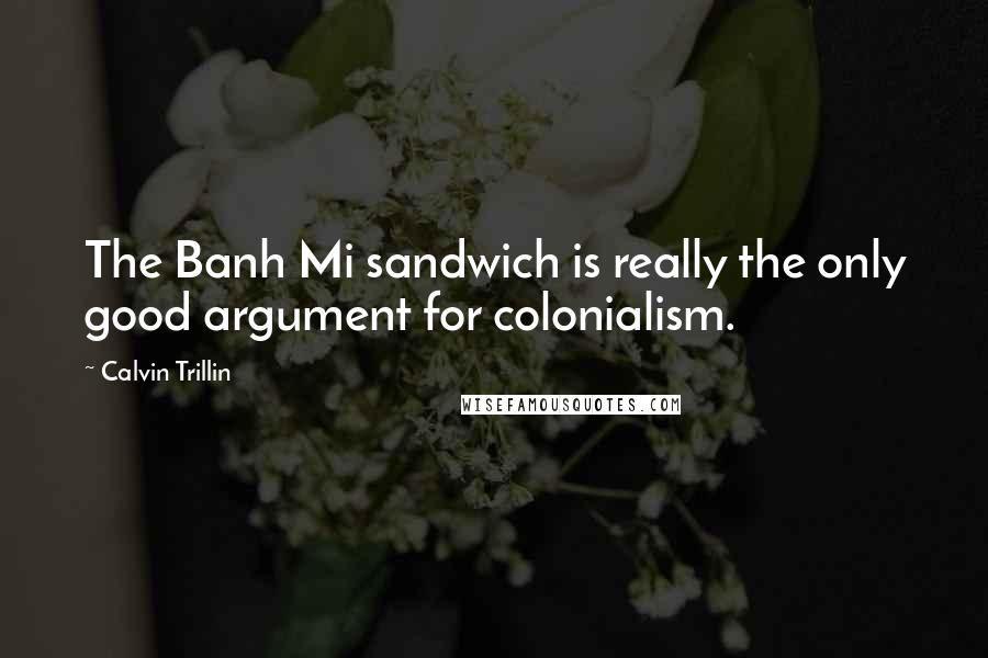 Calvin Trillin Quotes: The Banh Mi sandwich is really the only good argument for colonialism.