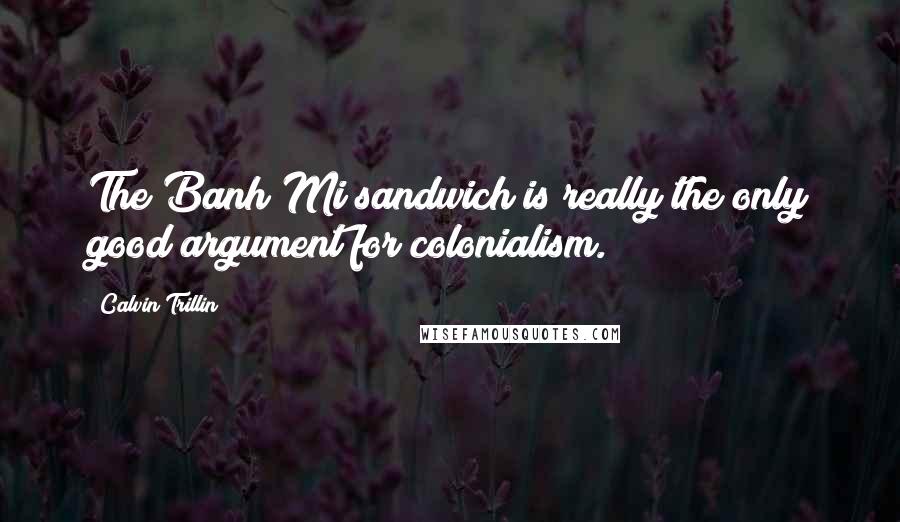Calvin Trillin Quotes: The Banh Mi sandwich is really the only good argument for colonialism.