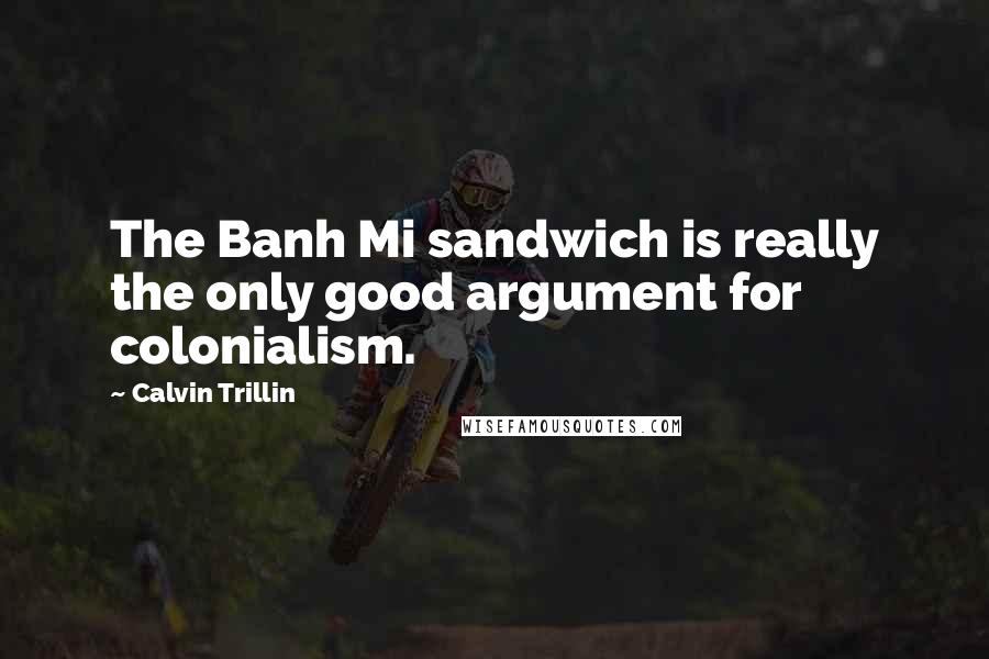 Calvin Trillin Quotes: The Banh Mi sandwich is really the only good argument for colonialism.