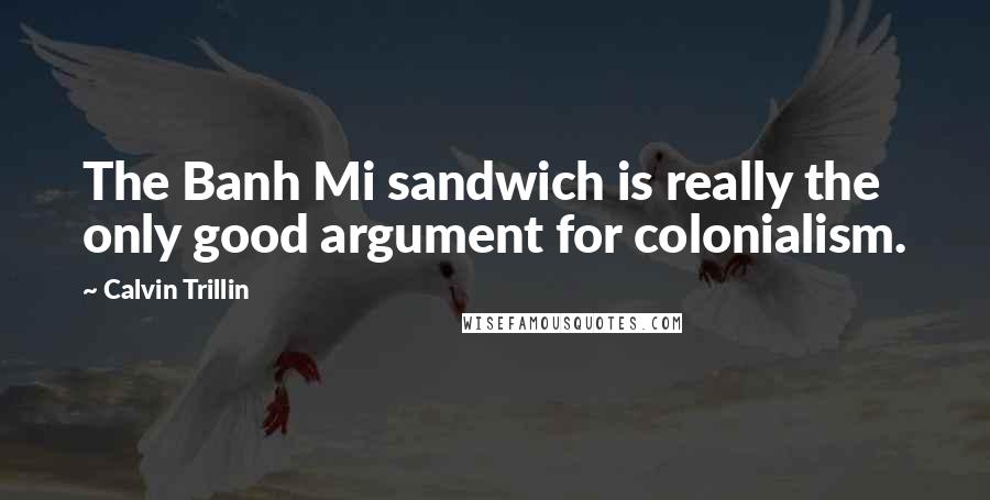 Calvin Trillin Quotes: The Banh Mi sandwich is really the only good argument for colonialism.