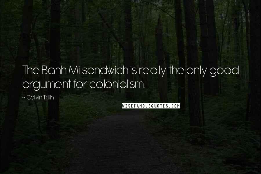 Calvin Trillin Quotes: The Banh Mi sandwich is really the only good argument for colonialism.