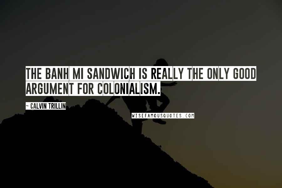 Calvin Trillin Quotes: The Banh Mi sandwich is really the only good argument for colonialism.