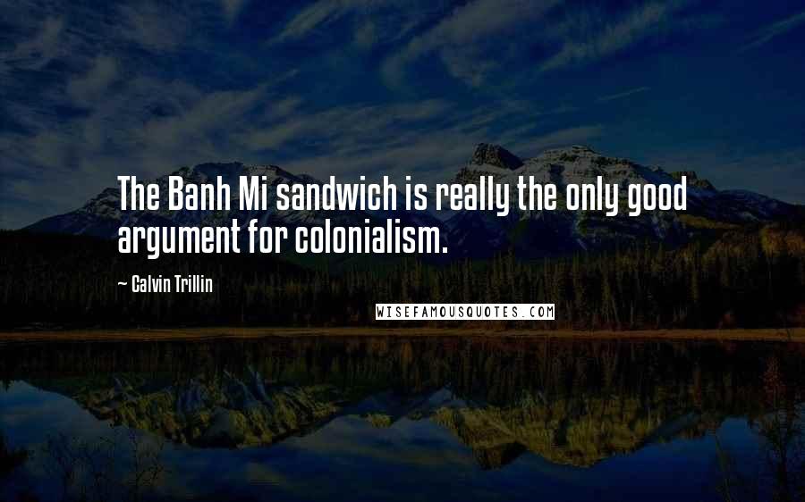 Calvin Trillin Quotes: The Banh Mi sandwich is really the only good argument for colonialism.