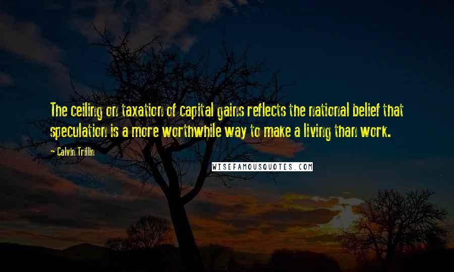 Calvin Trillin Quotes: The ceiling on taxation of capital gains reflects the national belief that speculation is a more worthwhile way to make a living than work.