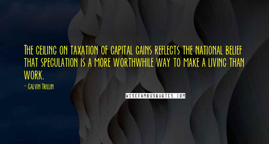 Calvin Trillin Quotes: The ceiling on taxation of capital gains reflects the national belief that speculation is a more worthwhile way to make a living than work.