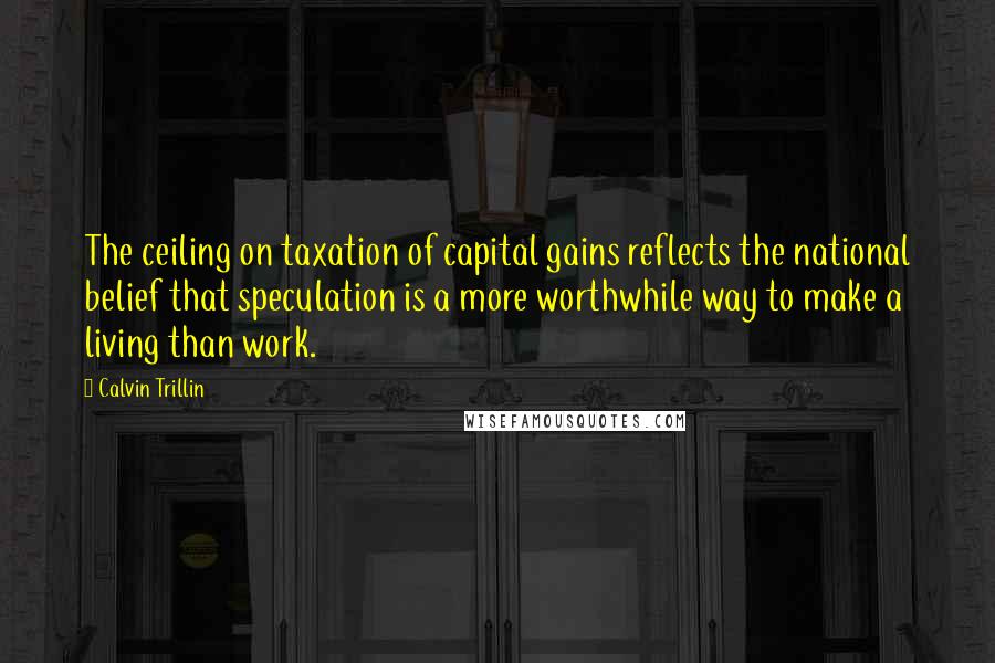 Calvin Trillin Quotes: The ceiling on taxation of capital gains reflects the national belief that speculation is a more worthwhile way to make a living than work.