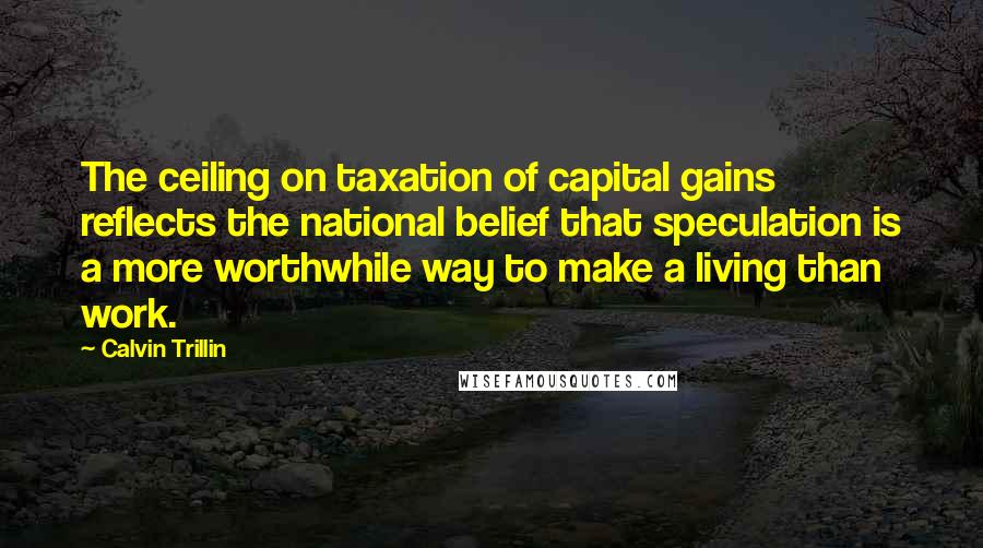 Calvin Trillin Quotes: The ceiling on taxation of capital gains reflects the national belief that speculation is a more worthwhile way to make a living than work.