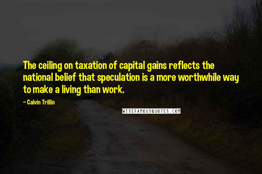 Calvin Trillin Quotes: The ceiling on taxation of capital gains reflects the national belief that speculation is a more worthwhile way to make a living than work.