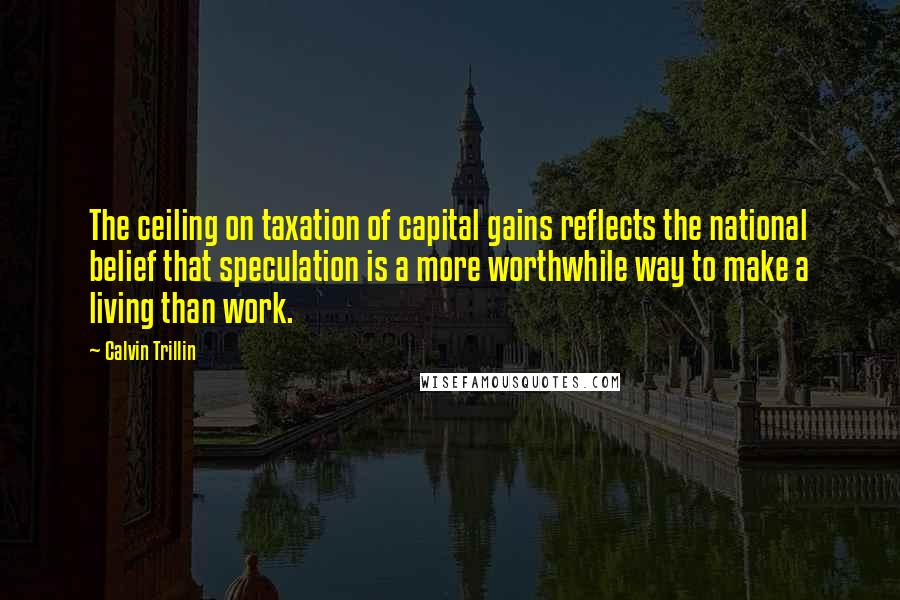 Calvin Trillin Quotes: The ceiling on taxation of capital gains reflects the national belief that speculation is a more worthwhile way to make a living than work.