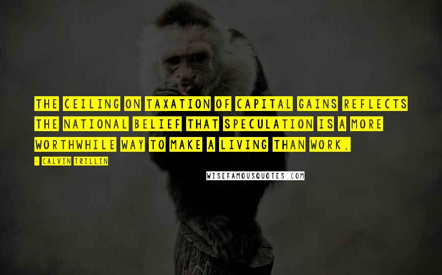 Calvin Trillin Quotes: The ceiling on taxation of capital gains reflects the national belief that speculation is a more worthwhile way to make a living than work.