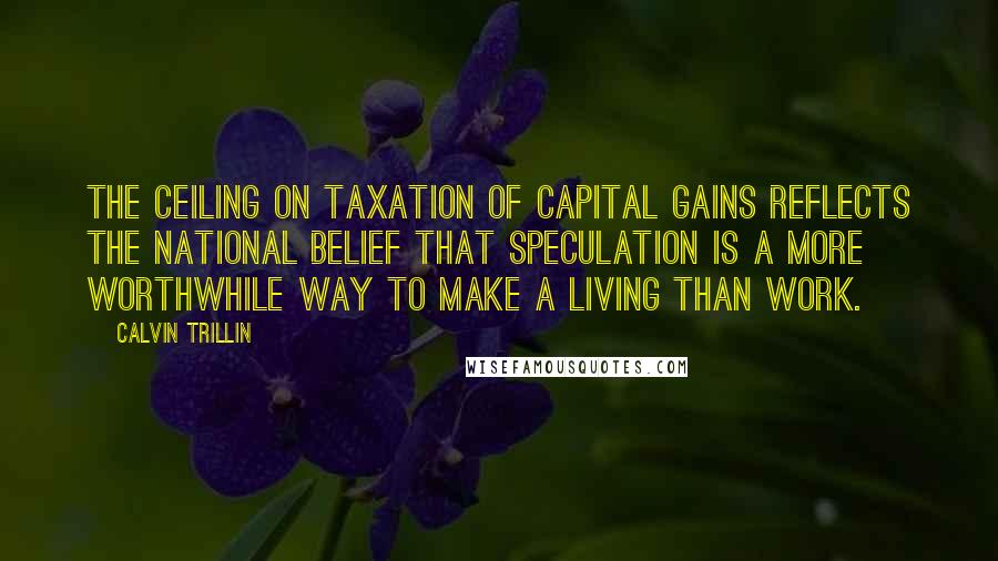 Calvin Trillin Quotes: The ceiling on taxation of capital gains reflects the national belief that speculation is a more worthwhile way to make a living than work.