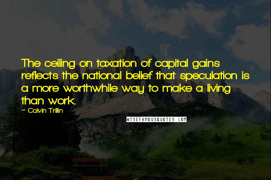 Calvin Trillin Quotes: The ceiling on taxation of capital gains reflects the national belief that speculation is a more worthwhile way to make a living than work.