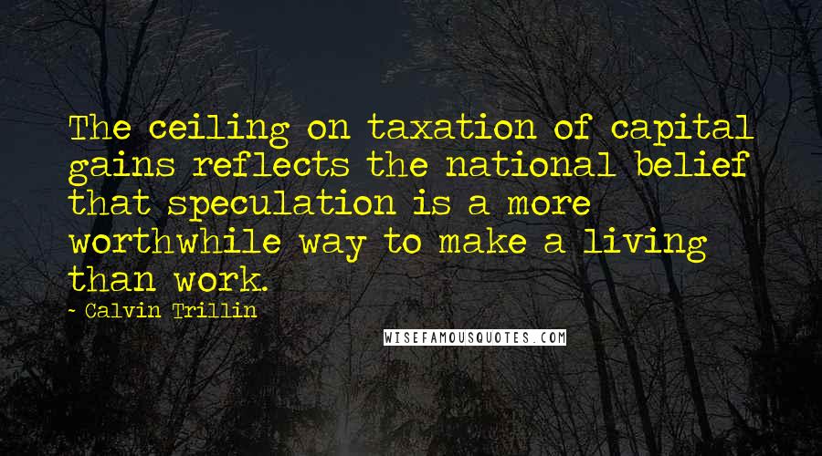 Calvin Trillin Quotes: The ceiling on taxation of capital gains reflects the national belief that speculation is a more worthwhile way to make a living than work.