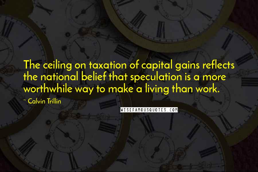 Calvin Trillin Quotes: The ceiling on taxation of capital gains reflects the national belief that speculation is a more worthwhile way to make a living than work.