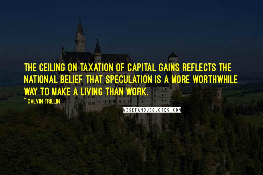 Calvin Trillin Quotes: The ceiling on taxation of capital gains reflects the national belief that speculation is a more worthwhile way to make a living than work.