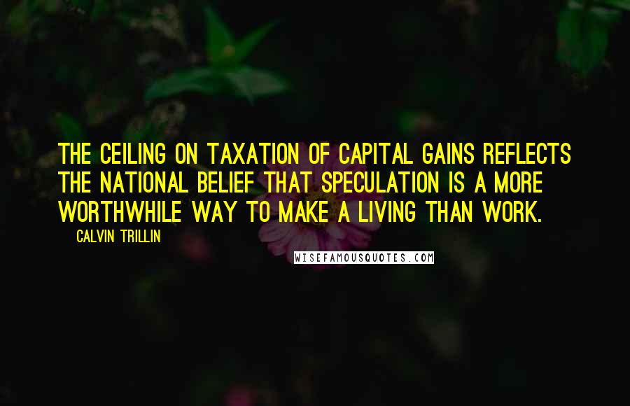 Calvin Trillin Quotes: The ceiling on taxation of capital gains reflects the national belief that speculation is a more worthwhile way to make a living than work.