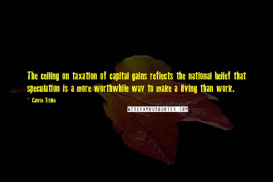 Calvin Trillin Quotes: The ceiling on taxation of capital gains reflects the national belief that speculation is a more worthwhile way to make a living than work.