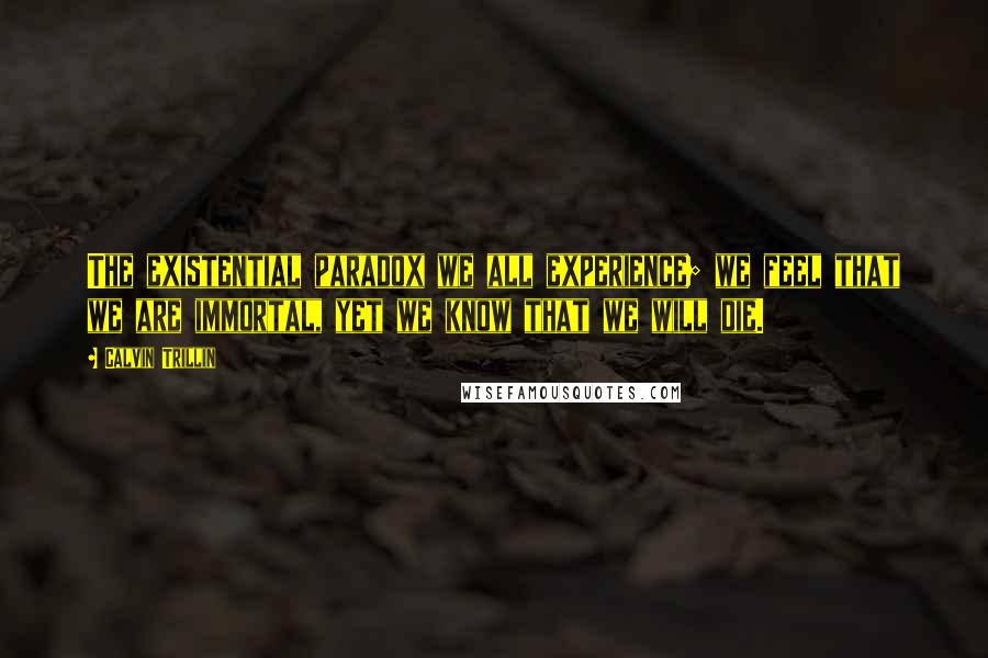 Calvin Trillin Quotes: The existential paradox we all experience; we feel that we are immortal, yet we know that we will die.