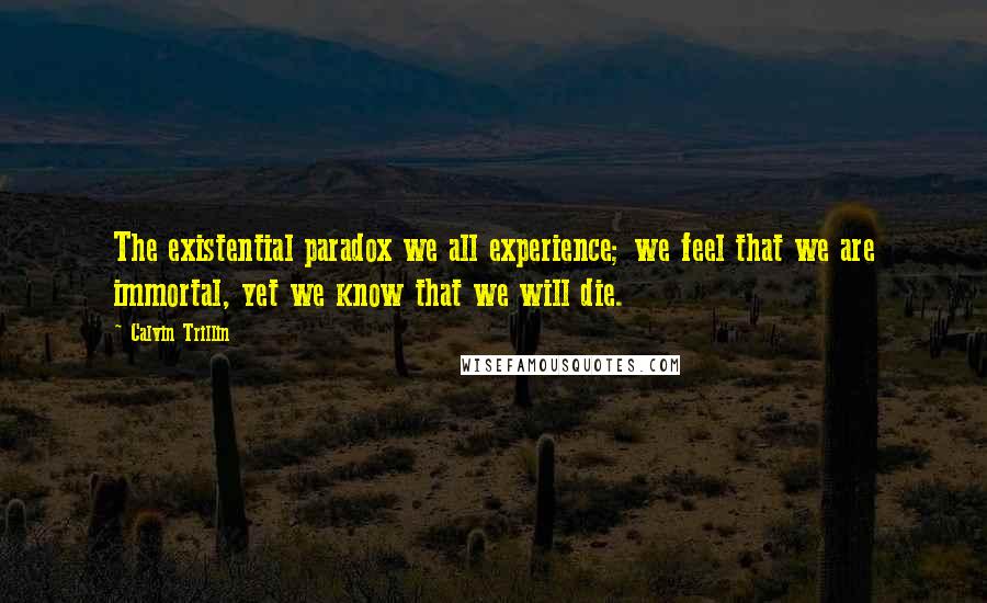 Calvin Trillin Quotes: The existential paradox we all experience; we feel that we are immortal, yet we know that we will die.