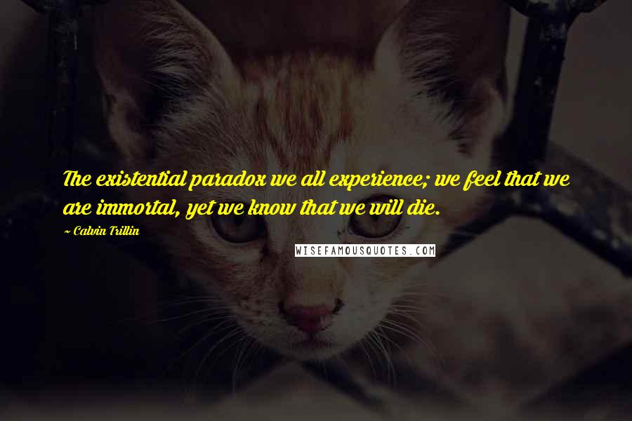 Calvin Trillin Quotes: The existential paradox we all experience; we feel that we are immortal, yet we know that we will die.