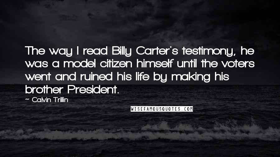 Calvin Trillin Quotes: The way I read Billy Carter's testimony, he was a model citizen himself until the voters went and ruined his life by making his brother President.